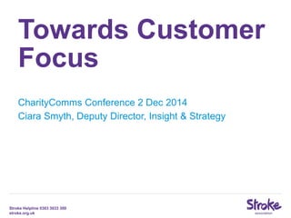 Stroke Helpline 0303 3033 300
stroke.org.uk
Towards Customer
Focus
CharityComms Conference 2 Dec 2014
Ciara Smyth, Deputy Director, Insight & Strategy
 