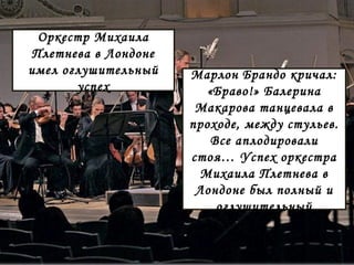 Оркестр Михаила 
Плетнева в Лондоне 
имел оглушительный 
успех 
Марлон Брандо кричал: 
«Браво!» Балерина 
Макарова танцевала в 
проходе, между стульев. 
Все аплодировали 
стоя… Успех оркестра 
Михаила Плетнева в 
Лондоне был полный и 
оглушительный 
 