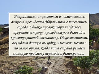 Неприятным инцидентом ознаменовалась 
встреча президента Ибрагимова с населением 
города. Однако провокатору не удалось 
прервать встречу, проходившую в деловой и 
конструктивной обстановке. Общественность 
осуждает данную выходку, имевшую место в 
то самое время, когда наша страна решает 
сложную проблему перехода к демократии. 
 
