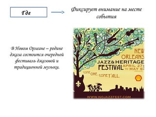Где 
Фиксирует внимание на месте 
события 
В Новом Орлеане – родине 
джаза состоится очередной 
фестиваль джазовой и 
традиционной музыки. 
 