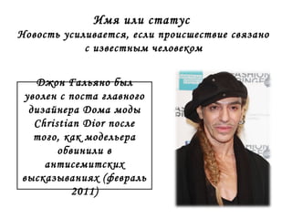 Имя или статус 
Новость усиливается, если происшествие связано 
с известным человеком 
Джон Гальяно был 
уволен с поста главного 
дизайнера Дома моды 
Christian Dior после 
того, как модельера 
обвинили в 
антисемитских 
высказываниях (февраль 
2011) 
 