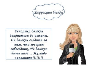 Коррекция беседы 
Репортер должен 
докопаться до истины. 
Он должен следить за 
тем, что говорит 
собеседник. Не должно 
быть пауз… Их надо 
заполнять!!!!!!!! 
 