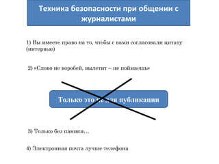 Техника безопасности при общении с 
журналистами 
1) Вы имеете право на то, чтобы с вами согласовали цитату 
(интервью) 
2) «Слово не воробей, вылетит – не поймаешь» 
Только это не для публикации 
3) Только без паники… 
4) Электронная почта лучше телефона 
 