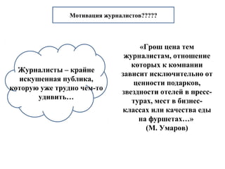 Мотивация журналистов????? 
Журналисты – крайне 
искушенная публика, 
которую уже трудно чем-то 
удивить… 
«Грош цена тем 
журналистам, отношение 
которых к компании 
зависит исключительно от 
ценности подарков, 
звездности отелей в пресс- 
турах, мест в бизнес- 
классах или качества еды 
на фуршетах…» 
(М. Умаров) 
 