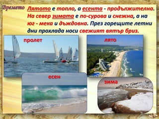 Лятото е топло, а есента - продължителна. 
На север зимата е по-сурова и снежна, а на 
юг - мека и дъждовна. През горещите летни 
дни прохлада носи свежият вятър бриз. 
пролет лято 
есен 
зима 
 