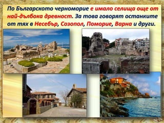 По Българското черноморие е имало селища още от 
най-дълбока древност. За това говорят останките 
от тях в Несебър, Созопол, Поморие, Варна и други. 
 