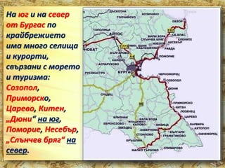 На юг и на север 
от Бургас по 
крайбрежието 
има много селища 
и курорти, 
свързани с морето 
и туризма: 
Созопол, 
Приморско, 
Царево, Китен, 
„Дюни“ на юг, 
Поморие, Несебър, 
„Слънчев бряг“ на 
север. 
 