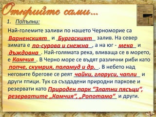 1. Попълни: 
Най-големите заливи по нашето Черноморие са 
______________ Варненският и _____________ Бургаският 
залив. На север 
зимата е ____________________, по-сурова и снежна а на юг - ______ мека 
и 
___________. дъждовна 
Най-голямата река, вливаща се в морето, 
е ________. Камчия 
В Черно море се въдят различни риби като 
______________________________. попче, скумрия, паламуд и др. 
В небето над 
неговите брегове се реят ______________________ чайки, гларуси, чапли 
и 
други птици. Тук са създадени природни паркове и 
резервати като ______________________________ 
Природен парк “Златни пясъци“, 
____________________________________ и други. 
резерватите „Камчия“, „Ропотамо“ 
 