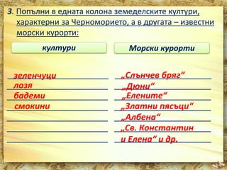 3. Попълни в едната колона земеделските култури, 
характерни за Черноморието, а в другата – известни 
морски курорти: 
култури Морски курорти 
_______________________ зеленчуци 
______________________ 
_______________________ лозя 
______________________ 
_______________________ бадеми 
______________________ 
_______________________ смокини 
______________________ 
_______________________ ______________________ 
_______________________ ______________________ 
_______________________ ______________________ 
„Слънчев бряг“ 
„Дюни“ 
„Елените“ 
„Златни пясъци“ 
„Албена“ 
„Св. Константин 
и Елена“ и др. 
 