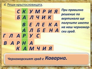 4. Реши кръстословицата. 
1 
С К У М Р И Я 
Б А Л Ч И К 
В Е Л Е К А 
А Л Б Е Н А 
2 
3 
4 
Г 5 
Л А Р У С 
6 
В А Р Н А 
7 
При правилно 
решение по 
вертикала ще 
получите името 
на наш черномор- 
ски град. 
К А М Ч И Я 
1. Риба, характерна за Черно море. 
2. Град, известен с ботаническата си градина, 
разположен на север от гр. Варна. 
534... ПРИтезквиаец,с атв,л еоинбв иамтщоаравс скаеищ вка уЧ брерорернгтоо .мвеотрее. на морето. 
6. Град, в който има Делфинариум и Аквариум. 
7. Най-голямата българска река, вливаща се в 
Черноморският град е Каварна. 
Черно море. 
 