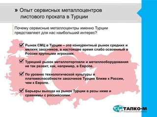 » Опыт сервисных металлоцентров 
листового проката в Турции 
Почему сервисные металлоцентры именно Турции 
представляют для нас наибольший интерес? 
Рынок СМЦ в Турции – это конкурентный рынок средних и 
мелких заказчиков, в настоящее время слабо освоенный в 
России крупными игроками. 
Турецкий рынок металлоторговли и металлооборудования 
не так развит, как, например, в Европе. 
По уровню технологической культуры и 
платежеспособности заказчиков Турция ближе к России, 
чем к Европе. 
Барьеры выхода на рынок Турции в разы ниже и 
сравнимы с российскими. 
 