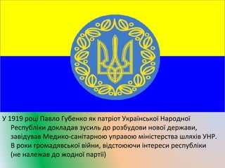 У 1919 році Павло Губенко як патріот Української Народної 
Республіки докладав зусиль до розбудови нової держави, 
завідував Медико-санітарною управою міністерства шляхів УНР. 
В роки громадявської війни, відстоюючи інтереси республіки 
(не належав до жодної партії) 
 