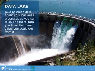 DATA LAKE 
Take as much data 
about your business 
processes as you can 
take. The more data 
you have the more 
value you could get 
from it. 
www.vitech.com.ua 10 
 