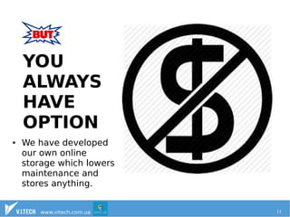 YOU 
ALWAYS 
HAVE 
OPTION 
● We have developed 
our own online 
storage which lowers 
maintenance and 
stores anything. 
www.vitech.com.ua 11 
 