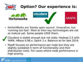 Option? Our experience is: 
● HortonWorks are 'barely open source'. Innovative, but 
'running too fast'. Most ot their key technologies are not 
so mature yet. Some people LOVE them. 
Cloudera is stable enough but not stale. Hadoop 2.5 with 
YARN, HBase 0.98.x, Spark 1.x. Balance as for late 2014. 
● MapR focuses on performance per node but they are 
slightly outdated in term of functionality and their 
distribution costs. For cases where node performance is 
high priority. 
www.vitech.com.ua 17 
 