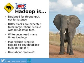HBase motivation 
Hadoop is... 
● Designed for throughput, 
not for latency. 
● HDFS blocks are expected 
to be large. There is issue 
with lot of small files. 
● Write once, read many 
times ideology. 
● MapReduce is not so 
flexible so any database 
built on top of it. 
● How about realtime? 
www.vitech.com.ua 18 
 