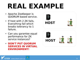 REAL EXAMPLE 
Virtualization: practical case 
● Apache ZooKeeper is 
QUORUM based service. 
● If host with 2 ZK fails, 
Everything fail which 
breaks tolerancy to 1 
failure. 
● Can you garantee equal 
performance for ZK 
service instances? 
● DON'T PUT QUORUM 
SERVICES IN VIRTUAL 
ENVIRONMENT! 
HOST 
HOST 
www.vitech.com.ua 22 
 