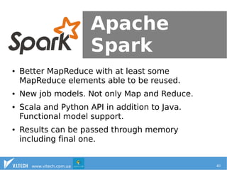 Apache 
Spark 
● Better MapReduce with at least some 
MapReduce elements able to be reused. 
● New job models. Not only Map and Reduce. 
● Scala and Python API in addition to Java. 
Functional model support. 
● Results can be passed through memory 
including final one. 
www.vitech.com.ua 40 
 