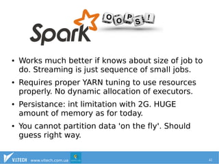 ● Works much better if knows about size of job to 
do. Streaming is just sequence of small jobs. 
● Requires proper YARN tuning to use resources 
properly. No dynamic allocation of executors. 
● Persistance: int limitation with 2G. HUGE 
amount of memory as for today. 
● You cannot partition data 'on the fly'. Should 
guess right way. 
www.vitech.com.ua 41 
 