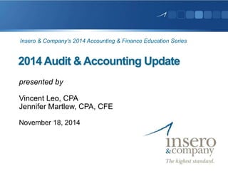 Insero & Company’s 2014 Accounting & Finance Education Series 
2014 Audit & Accounting Update 
presented by 
Vincent Leo, CPA 
Jennifer Martlew, CPA, CFE 
November 18, 2014 
 