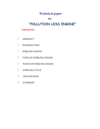 Technical paper 
On 
“POLLUTION LESS ENGINE” 
CONTENTS 
 ABSTRACT 
 INTRODUCTION 
 STIRLING ENGINE 
 TYPES OF STIRLING ENGINE 
 PARTS OF STIRLING ENGINE 
 STIRLING CYCLE 
 ADVANTAGES 
 SUMMARY 
 