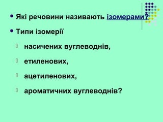  Які речовини називають ізомерами?
 Типи ізомерії
 насичених вуглеводнів,
 етиленових,
 ацетиленових,
 ароматичних вуглеводнів?
 