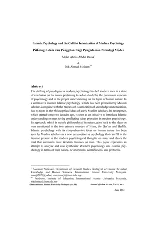 International Islamic University Malaysia (IIUM) Journal of Islam in Asia, Vol. 9, No. 1
June 2012
Islamic Psychology and the Call for Islamization of Modern Psychology
Psikologi Islam dan Panggilan Bagi Pengislaman Psikologi Moden
Mohd Abbas Abdul Razak
&
Nik Ahmad Hisham
Abstract
The shifting of paradigms in modern psychology has left modern men in a state
of confusion on the issues pertaining to what should be the paramount concern
of psychology and in the proper understanding on the topic of human nature. In
a contrastive manner Islamic psychology which has been promoted by Muslim
scholars alongside with the process of Islamization of knowledge and education,
has its roots in the philosophical ideas of early Muslim scholars. Its resurgence,
which started some two decades ago, is seen as an initiative to introduce Islamic
understanding on man to the conflicting ideas prevalent in modern psychology.
Its approach, which is mainly philosophical in nature, goes back to the ideas on
man mentioned in the two primary sources of Islam, the Qur’an and ×adÊth.
Islamic psychology with its comprehensive ideas on human nature has been
seen by Muslim scholars as a new perspective in psychology that can fill in the
lacunae present in the modern psychological thoughts on man, and clears the
mist that surrounds most Western theories on man. This paper represents an
attempt to analyze and also synthesize Western psychology and Islamic psy-
chology in terms of their nature, development, contributions, and problems.
Assistant Professor, Department of General Studies, Kulliyyah of Islamic Revealed
Knowledge and Human Sciences, International Islamic University Malaysia,
maarji2020@yahoo.com/maarji@iium.edu.my
Professor, Institute of Education, International Islamic University Malaysia,
nikahmad@iium.edu.my
 