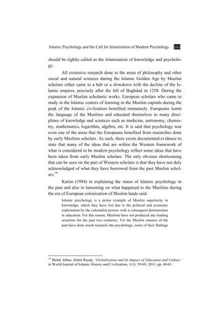 Islamic Psychology and the Call for Islamization of Modern Psychology 165
should be rightly called as the Islamization of knowledge and psycholo-
gy.
All extensive research done in the areas of philosophy and other
social and natural sciences during the Islamic Golden Age by Muslim
scholars either came to a halt or a slowdown with the decline of the Is-
lamic empires, precisely after the fall of Baghdad in 1258. During the
expansion of Muslim scholastic works, European scholars who came to
study in the Islamic centers of learning in the Muslim capitals during the
peak of the Islamic civilization benefited immensely. Europeans learnt
the language of the Muslims and educated themselves in many disci-
plines of knowledge and sciences such as medicine, astronomy, chemis-
try, mathematics, logarithm, algebra, etc. It is said that psychology was
even one of the areas that the Europeans benefited from researches done
by early Muslims scholars. As such, there exists documented evidence to
state that many of the ideas that are within the Western framework of
what is considered to be modern psychology reflect some ideas that have
been taken from early Muslim scholars. The only obvious shortcoming
that can be seen on the part of Western scholars is that they have not duly
acknowledged of what they have borrowed from the past Muslim schol-
ars.18
Karim (1984) in explaining the status of Islamic psychology in
the past and also in lamenting on what happened to the Muslims during
the era of European colonization of Muslim lands said:
Islamic psychology is a prime example of Muslim superiority in
knowledge, which they have lost due to the political and economic
exploitation by the colonialist powers with a consequent deterioration
in education. For this reason, Muslims have not produced any leading
scientists for the past two centuries. Yet the Muslim masters of the
past have done much research into psychology, some of their findings
18
Mohd Abbas Abdul Razak, ‘Globalization and Its Impact of Education and Culture’
in World Journal of Islamic History and Civilization, 1(1): 59-69, 2011, pp. 60-61.
 