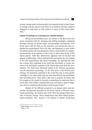 Islamic Psychology and the Call for Islamization of Modern Psychology 167
on man, human nature and personality development found in their Islam-
ic heritage with the masses in the West as an initiative and their religious
obligation to help them to find solution to many of their social prob-
lems.21
Islamic Psychology by Contemporary Muslim Scholars
During the last hundred years, the masses in the West have seen
much excitement with the emerging and shifting paradigms explaining
divergent theories on human nature and personality development. First
Freud came with his ideas on the conscious and unconscious that ex-
plained the psychological forces (Id, Ego, and Superego) at work within
the human psyche. He conceptualized a theory of personality by explain-
ing personality as an outcome of the rivalry to these three forces of the
human psyche. After that, behaviorism appeared with its classical and
operant conditionings, which explained that personality has got nothing
to do with temperaments and innate knowledge. By ignoring that man
has a nature, they explained to the world that personality is a mere out-
come of an individual’s response to the stimuli that come from the envi-
ronment. The third most influential school of the Western psychology
was the humanistic psychology. As the third force of the Western psy-
chology, the humanists explained to the world that man is much greater
and higher in his nature than what has been described by the psychoana-
lysts and behaviorists. They believe that man is good by his nature and
his struggle in life should be focused in actualizing the good part that is
within him. They further explained that man will attain a state of happi-
ness only by actualizing the goodness which is part of him.22
Despite all the different perspectives on human nature and per-
sonality development described by the three schools of Western main-
stream psychology, the modern man of the West has plunged deep into a
state of tension, anxiety, stress, hopelessness and other related psycho-
logical problems. M.G. Husain in his preface to Islamic Psychology
21
Mohd Abbas, op. cit., 2011, p. 337.
22
Ibid., p. 338
 