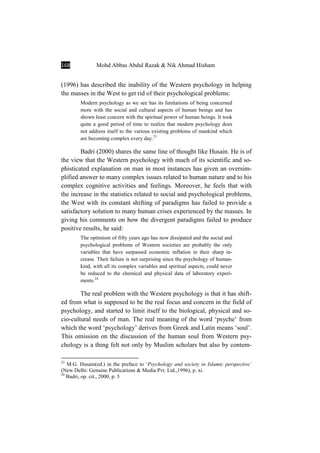 168 Mohd Abbas Abdul Razak & Nik Ahmad Hisham
(1996) has described the inability of the Western psychology in helping
the masses in the West to get rid of their psychological problems:
Modern psychology as we see has its limitations of being concerned
more with the social and cultural aspects of human beings and has
shown least concern with the spiritual power of human beings. It took
quite a good period of time to realize that modern psychology does
not address itself to the various existing problems of mankind which
are becoming complex every day.23
Badri (2000) shares the same line of thought like Husain. He is of
the view that the Western psychology with much of its scientific and so-
phisticated explanation on man in most instances has given an oversim-
plified answer to many complex issues related to human nature and to his
complex cognitive activities and feelings. Moreover, he feels that with
the increase in the statistics related to social and psychological problems,
the West with its constant shifting of paradigms has failed to provide a
satisfactory solution to many human crises experienced by the masses. In
giving his comments on how the divergent paradigms failed to produce
positive results, he said:
The optimism of fifty years ago has now dissipated and the social and
psychological problems of Western societies are probably the only
variables that have surpassed economic inflation in their sharp in-
crease. Their failure is not surprising since the psychology of human-
kind, with all its complex variables and spiritual aspects, could never
be reduced to the chemical and physical data of laboratory experi-
ments.24
The real problem with the Western psychology is that it has shift-
ed from what is supposed to be the real focus and concern in the field of
psychology, and started to limit itself to the biological, physical and so-
cio-cultural needs of man. The real meaning of the word ‘psyche’ from
which the word ‘psychology’ derives from Greek and Latin means ‘soul’.
This omission on the discussion of the human soul from Western psy-
chology is a thing felt not only by Muslim scholars but also by contem-
23
M.G. Husain(ed.) in the preface to ‘Psychology and society in Islamic perspective’
(New Delhi: Genuine Publications & Media Pvt. Ltd.,1996), p. xi.
24
Badri, op. cit., 2000, p. 5
 