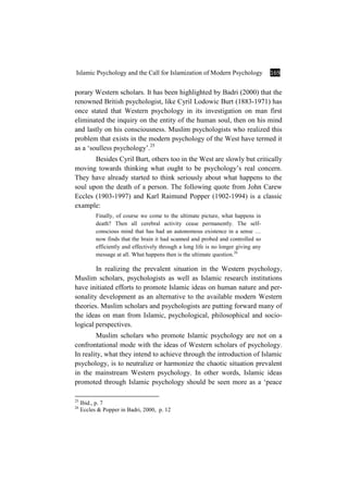 Islamic Psychology and the Call for Islamization of Modern Psychology 169
porary Western scholars. It has been highlighted by Badri (2000) that the
renowned British psychologist, like Cyril Lodowic Burt (1883-1971) has
once stated that Western psychology in its investigation on man first
eliminated the inquiry on the entity of the human soul, then on his mind
and lastly on his consciousness. Muslim psychologists who realized this
problem that exists in the modern psychology of the West have termed it
as a ‘soulless psychology’.25
Besides Cyril Burt, others too in the West are slowly but critically
moving towards thinking what ought to be psychology’s real concern.
They have already started to think seriously about what happens to the
soul upon the death of a person. The following quote from John Carew
Eccles (1903-1997) and Karl Raimund Popper (1902-1994) is a classic
example:
Finally, of course we come to the ultimate picture, what happens in
death? Then all cerebral activity cease permanently. The self-
conscious mind that has had an autonomous existence in a sense …
now finds that the brain it had scanned and probed and controlled so
efficiently and effectively through a long life is no longer giving any
message at all. What happens then is the ultimate question.26
In realizing the prevalent situation in the Western psychology,
Muslim scholars, psychologists as well as Islamic research institutions
have initiated efforts to promote Islamic ideas on human nature and per-
sonality development as an alternative to the available modern Western
theories. Muslim scholars and psychologists are putting forward many of
the ideas on man from Islamic, psychological, philosophical and socio-
logical perspectives.
Muslim scholars who promote Islamic psychology are not on a
confrontational mode with the ideas of Western scholars of psychology.
In reality, what they intend to achieve through the introduction of Islamic
psychology, is to neutralize or harmonize the chaotic situation prevalent
in the mainstream Western psychology. In other words, Islamic ideas
promoted through Islamic psychology should be seen more as a ‘peace
25
Ibid., p. 7
26
Eccles & Popper in Badri, 2000, p. 12
 