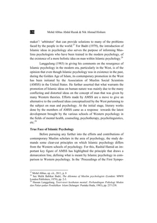 170 Mohd Abbas Abdul Razak & Nik Ahmad Hisham
maker’/ ‘arbitrator’ that can provide solutions to many of the problems
faced by the people in the world.27
For Badri (1979), the introduction of
Islamic ideas in psychology also serves the purpose of informing Mus-
lims psychologists who have been trained in the modern psychology, of
the existence of a more holistic idea on man within Islamic psychology.28
Langgulung (1983) in giving his comments on the resurgence of
Islamic psychology in the modern era, particularly in the West, is of the
opinion that even though Islamic psychology was in existence in the past,
during the Golden Age of Islam, its contemporary promotion in the West
has been initiated by the Association of Muslim Social Scientists
(AMSS) in the United States. He further asserted that what warrants the
promotion of Islamic ideas on human nature was mainly due to the many
conflicting and distorted ideas on the concept of man that was given by
many Western theories. Efforts made by AMSS are a move to give an
alternative to the confused ideas conceptualized by the West pertaining to
the subject on man and psychology. At the initial stage, literary works
done by the members of AMSS came as a response towards the latest
development brought by the various schools of Western psychology in
the fields of mental health, counseling, psychotherapy, psycholinguistics,
etc.29
True Face of Islamic Psychology
Before pursuing any further into the efforts and contributions of
contemporary Muslim scholars in the area of psychology, the study de-
mands some clear-cut principles on which Islamic psychology differs
from the Western schools of psychology. For this, Rashid Hamid an im-
portant key figure of AMSS has highlighted the principle that draws a
demarcation line, defining what is meant by Islamic psychology in com-
parison to Western psychology. In the ‘Proceedings of the First Sympo-
27
Mohd Abbas, op. cit., 2011, p. 8
28
See Malik Babikar Badri, The dilemma of Muslim psychologists (London: MWH
London Publishers, 1979), pp. 2-3.
29
Hassan Langgulung, Teori-teori kesihatan mental: Perbandingan Psikologi Moden
dan Pakar-pakar Pendidikan Islam (Selangor: Pustaka Huda, 1983), pp. 237-238.
 