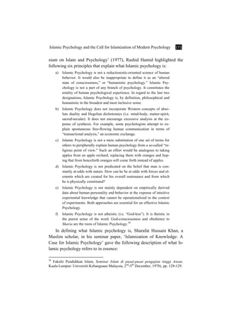 Islamic Psychology and the Call for Islamization of Modern Psychology 171
sium on Islam and Psychology’ (1977), Rashid Hamid highlighted the
following six principles that explain what Islamic psychology is:
a) Islamic Psychology is not a reductionistic-oriented science of human
behavior. It would also be inappropriate to define it as an “altered
state of consciousness,” or “humanistic psychology.” Islamic Psy-
chology is not a part of any branch of psychology. It constitutes the
totality of human psychological experience. In regard to the last two
designations, Islamic Psychology is, by definition, philosophical and
humanistic in the broadest and most inclusive sense.
b) Islamic Psychology does not incorporate Western concepts of abso-
lute duality and Hegelian dichotomies (i.e. mind-body, matter-spirit,
sacred-secular). It does not encourage excessive analysis at the ex-
pense of synthesis. For example, some psychologists attempt to ex-
plain spontaneous free-flowing human communication in terms of
“transactional analysis,” an economic exchange.
c) Islamic Psychology is not a mere substitution of one set of terms for
others to peripherally explain human psychology from a so-called “re-
ligious point of view.” Such an effort would be analogous to taking
apples from an apple orchard, replacing them with oranges and hop-
ing that from henceforth oranges will come forth instead of apples.
d) Islamic Psychology is not predicated on the belief that man is con-
stantly at odds with nature. How can he be at odds with forces and el-
ements which are created for his overall sustenance and from which
he is physically constituted?
e) Islamic Psychology is not mainly dependent on empirically derived
data about human personality and behavior at the expense of intuitive
experiential knowledge that cannot be operationalized in the context
of experiments. Both approaches are essential for an effective Islamic
Psychology.
f) Islamic Psychology is not atheistic (i.e. “God-less”). It is theistic in
the purest sense of the word. God-consciousness and obedience to
Sharia are the roots of Islamic Psychology.30
In defining what Islamic psychology is, Sharafat Hussain Khan, a
Muslim scholar, in his seminar paper, ‘Islamization of Knowledge: A
Case for Islamic Psychology’ gave the following description of what Is-
lamic psychology refers to in essence:
30
Fakulti Pendidikan Islam, Seminar Islam di pusat-pusat pengajian tinggi Asean.
Kuala Lumpur: Universiti Kebangsaan Malaysia, 2nd
-5th
December, 1978), pp. 128-129.
 