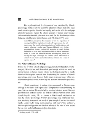 174 Mohd Abbas Abdul Razak & Nik Ahmad Hisham
The psycho-spiritual development of man explained by Islamic
psychology makes it crystal-clear that education should not only focus
much on the cognitive domain, but equally well on the affective and psy-
chomotor domains. Hence, the Islamic concept of human nature in edu-
cation not only demands education as a need for the development of the
body and mind but also for the human soul. Al-Attas (1978) says:
Man of Islam, presupposes the emergence in him of a higher type of
man capable of lofty inspirations towards self-improvement- the self -
improvement that is no less than actualization of his latent power and
capacity to become a perfect man. The man of Islam is a city dweller,
a cosmopolitan, living a civilized life according to clearly defined
foundations of social order and codes of conducts, is he to whom obe-
dience of Divine law endeavors towards realizing true justice and
striving after right knowledge and cardinal virtues. The motive of
conduct of such man is eternal blessedness, entrance into a state of
supreme peace.36
The Nature of Islamic Psychology
Unlike the Western schools of psychology; namely the Freudian psycho-
analysis, Behaviorism and Humanistic psychology, which are based on
secular notion on human nature, Islamic psychology is one that is purely
based on the religious ideas on man. In exploring the contents of Islamic
psychology, one would discover that it caters to answer many of the un-
attended enigmatic issues on man by the Western mainstream psycholo-
gy.
Islamic psychology is unique when compared to Western psy-
chology in the sense that it provides a comprehensive understanding on
man, his true nature, his origin before coming into this world, his sup-
posed mission and role in this life and also of his eventual return upon
completing this earthly life. In contrast to this thorough explanation on
man by Islamic psychology, Western psychology only emphasizes mat-
ters pertaining to man of his physical, psychological and socio-cultural
needs. Moreover, by being more concerned with man’s ‘here and now’,
Western psychology does not dwell on what was the state of man before
he was born and what happens to him after death.
36
Al-Attas, op. cit. 1978, p. 64.
 
