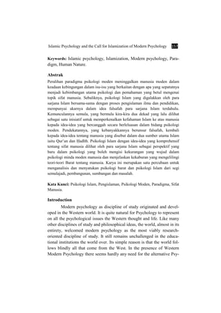 Islamic Psychology and the Call for Islamization of Modern Psychology 157
Keywords: Islamic psychology, Islamization, Modern psychology, Para-
digm, Human Nature.
Abstrak
Peralihan paradigma psikologi moden meninggalkan manusia moden dalam
keadaan kebingungan dalam isu-isu yang berkaitan dengan apa yang sepatutnya
menjadi kebimbangan utama psikologi dan pemahaman yang betul mengenai
topik sifat manusia. Sebaliknya, psikologi Islam yang digalakkan oleh para
sarjana Islam bersama-sama dengan proses pengislaman ilmu dan pendidikan,
mempunyai akarnya dalam idea falsafah para sarjana Islam terdahulu.
Kemunculannya semula, yang bermula kira-kira dua dekad yang lalu dilihat
sebagai satu inisiatif untuk memperkenalkan kefahaman Islam ke atas manusia
kepada idea-idea yang bercanggah secara berleluasan dalam bidang psikologi
moden. Pendekatannya, yang kebanyakkannya berunsur falsafah, kembali
kepada idea-idea tentang manusia yang disebut dalam dua sumber utama Islam
iaitu Qur’an dan ×adÊth. Psikologi Islam dengan idea-idea yang komprehensif
tentang sifat manusia dilihat oleh para sarjana Islam sebagai perspektif yang
baru dalam psikologi yang boleh mengisi kekurangan yang wujud dalam
psikologi minda moden manusia dan menjelaskan kekaburan yang mengelilingi
teori-teori Barat tentang manusia. Karya ini merupakan satu percubaan untuk
menganalisis dan menyatukan psikologi barat dan psikologi Islam dari segi
semulajadi, pembangunan, sumbangan dan masalah.
Kata Kunci: Psikologi Islam, Pengislaman, Psikologi Moden, Paradigma, Sifat
Manusia.
Introduction
Modern psychology as discipline of study originated and devel-
oped in the Western world. It is quite natural for Psychology to represent
on all the psychological issues the Western thought and life. Like many
other disciplines of study and philosophical ideas, the world, almost in its
entirety, welcomed modern psychology as the most viably research-
oriented discipline of study. It still remains unchallenged in the educa-
tional institutions the world over. Its simple reason is that the world fol-
lows blindly all that come from the West. In the presence of Western
Modern Psychology there seems hardly any need for the alternative Psy-
 
