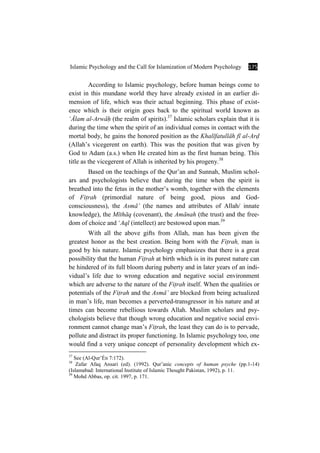 Islamic Psychology and the Call for Islamization of Modern Psychology 175
According to Islamic psychology, before human beings come to
exist in this mundane world they have already existed in an earlier di-
mension of life, which was their actual beginning. This phase of exist-
ence which is their origin goes back to the spiritual world known as
ÑÓlam al-ArwÉÍ (the realm of spirits).37
Islamic scholars explain that it is
during the time when the spirit of an individual comes in contact with the
mortal body, he gains the honored position as the KhalÊfatullÉh fÊ al-ArÌ
(Allah’s vicegerent on earth). This was the position that was given by
God to Adam (a.s.) when He created him as the first human being. This
title as the vicegerent of Allah is inherited by his progeny.38
Based on the teachings of the Qur’an and Sunnah, Muslim schol-
ars and psychologists believe that during the time when the spirit is
breathed into the fetus in the mother’s womb, together with the elements
of FiÏrah (primordial nature of being good, pious and God-
consciousness), the AsmÉÒ (the names and attributes of Allah/ innate
knowledge), the MÊthÉq (covenant), the AmÉnah (the trust) and the free-
dom of choice and ÑAql (intellect) are bestowed upon man.39
With all the above gifts from Allah, man has been given the
greatest honor as the best creation. Being born with the FiÏrah, man is
good by his nature. Islamic psychology emphasizes that there is a great
possibility that the human FiÏrah at birth which is in its purest nature can
be hindered of its full bloom during puberty and in later years of an indi-
vidual’s life due to wrong education and negative social environment
which are adverse to the nature of the FiÏrah itself. When the qualities or
potentials of the FiÏrah and the AsmÉÒ are blocked from being actualized
in man’s life, man becomes a perverted-transgressor in his nature and at
times can become rebellious towards Allah. Muslim scholars and psy-
chologists believe that though wrong education and negative social envi-
ronment cannot change man’s FiÏrah, the least they can do is to pervade,
pollute and distract its proper functioning. In Islamic psychology too, one
would find a very unique concept of personality development which ex-
37
See (Al-Qur’Én 7:172).
38
Zafar Afaq Ansari (ed). (1992). Qur’anic concepts of human psyche (pp.1-14)
(Islamabad: International Institute of Islamic Thought Pakistan, 1992), p. 11.
39
Mohd Abbas, op. cit. 1997, p. 171.
 
