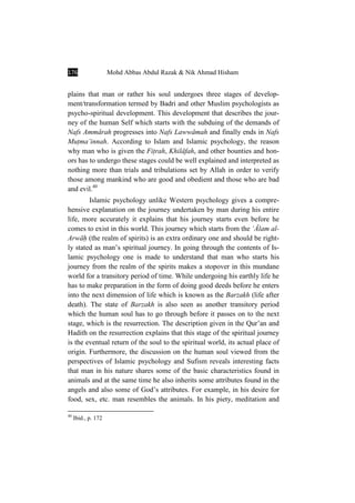 176 Mohd Abbas Abdul Razak & Nik Ahmad Hisham
plains that man or rather his soul undergoes three stages of develop-
ment/transformation termed by Badri and other Muslim psychologists as
psycho-spiritual development. This development that describes the jour-
ney of the human Self which starts with the subduing of the demands of
Nafs AmmÉrah progresses into Nafs LawwÉmah and finally ends in Nafs
MuÏma’innah. According to Islam and Islamic psychology, the reason
why man who is given the FiÏrah, KhilÉfah, and other bounties and hon-
ors has to undergo these stages could be well explained and interpreted as
nothing more than trials and tribulations set by Allah in order to verify
those among mankind who are good and obedient and those who are bad
and evil.40
Islamic psychology unlike Western psychology gives a compre-
hensive explanation on the journey undertaken by man during his entire
life, more accurately it explains that his journey starts even before he
comes to exist in this world. This journey which starts from the ÑÓlam al-
ArwÉÍ (the realm of spirits) is an extra ordinary one and should be right-
ly stated as man’s spiritual journey. In going through the contents of Is-
lamic psychology one is made to understand that man who starts his
journey from the realm of the spirits makes a stopover in this mundane
world for a transitory period of time. While undergoing his earthly life he
has to make preparation in the form of doing good deeds before he enters
into the next dimension of life which is known as the Barzakh (life after
death). The state of Barzakh is also seen as another transitory period
which the human soul has to go through before it passes on to the next
stage, which is the resurrection. The description given in the Qur’an and
Hadith on the resurrection explains that this stage of the spiritual journey
is the eventual return of the soul to the spiritual world, its actual place of
origin. Furthermore, the discussion on the human soul viewed from the
perspectives of Islamic psychology and Sufism reveals interesting facts
that man in his nature shares some of the basic characteristics found in
animals and at the same time he also inherits some attributes found in the
angels and also some of God’s attributes. For example, in his desire for
food, sex, etc. man resembles the animals. In his piety, meditation and
40
Ibid., p. 172
 
