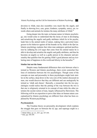 Islamic Psychology and the Call for Islamization of Modern Psychology 177
devotion to Allah, man also resembles very much like the angels, and
finally in showing love, care, grace, kindness, sympathy, mercy, etc. to-
wards others and animals he imitates the many attributes of Allah.41
Going deeper into the topic on human nature in Islamic psycholo-
gy, one would come to understand that the laxity of man in developing
and actualizing the angelic and godly attributes which lie in his psyche,
leads him to the animal realm of nature, making him a perverted trans-
gressor in his behavior against all the bounds set by Allah in the Qur’an.
Islamic psychology explains that when man undergoes spiritual purifica-
tion by subduing his evil urges that come from his animal nature he is
able to develop and actualize the angelic and godly attributes, and thus he
becomes an angelic as well as a godly person in his character and per-
sonality that qualifies him for gaining Allah’s good pleasure and an ever-
lasting state of happiness in this world and felicity in the hereafter.42
Similar but not the Same
Despite many fundamental differences that exist between what is
termed as Western and Islamic psychology, there exists somewhat fine
lines of similarities between the two psychologies. Though some of the
concepts on man and personality in these psychologies might look simi-
lar on the surface, deep down in the very core of the matters discussed on
man, one would discover that they are different and can analogically be
termed as ‘chalk and cheese’. Basically, a researcher into the two psy-
chologies would realize that the parting of the way between the two is
that one is religiously oriented in its concept of man while the other en-
tertains the secular notion of man, largely influenced by Darwinism. The
following will be an exposition to prove that ideas on human nature con-
ceptualized by Islamic psychology are different from what has been ex-
plained by Western psychology.
Psychoanalysis
The Freudian theory on personality development which explains
the struggle that goes on between the id, ego, and superego might in a
41
Mohd Abbas, op. cit., 2011, pp. 347-348.
42
Ibid., pp. 348-349.
 
