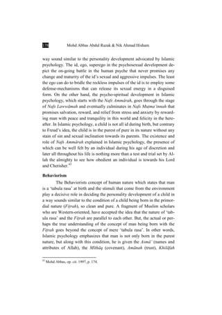 178 Mohd Abbas Abdul Razak & Nik Ahmad Hisham
way sound similar to the personality development advocated by Islamic
psychology. The id, ego, superego in the psychosexual development de-
pict the on-going battle in the human psyche that never promises any
change and maturity of the id’s sexual and aggressive impulses. The least
the ego can do to bridle the reckless impulses of the id is to employ some
defense-mechanisms that can release its sexual energy in a disguised
form. On the other hand, the psycho-spiritual development in Islamic
psychology, which starts with the Nafs AmmÉrah, goes through the stage
of Nafs LawwÉmah and eventually culminates in Nafs MuÏma’innah that
promises salvation, reward, and relief from stress and anxiety by reward-
ing man with peace and tranquility in this world and felicity in the here-
after. In Islamic psychology, a child is not all id during birth, but contrary
to Freud’s idea, the child is in the purest of pure in its nature without any
stain of sin and sexual inclination towards its parents. The existence and
role of Nafs AmmÉrah explained in Islamic psychology, the presence of
which can be well felt by an individual during his age of discretion and
later all throughout his life is nothing more than a test and trial set by Al-
lah the almighty to see how obedient an individual is towards his Lord
and Cherisher.43
Behaviorism
The Behaviorists concept of human nature which states that man
is a ‘tabula rasa’ at birth and the stimuli that come from the environment
play a decisive role in deciding the personality development of a child in
a way sounds similar to the condition of a child being born in the primor-
dial nature (FiÏrah), so clean and pure. A fragment of Muslim scholars
who are Western-oriented, have accepted the idea that the nature of ‘tab-
ula rasa’ and the FiÏrah are parallel to each other. But, the actual or per-
haps the true understanding of the concept of man being born with the
FiÏrah goes beyond the concept of mere ‘tabula rasa’. In other words,
Islamic psychology emphasizes that man is not only born in the purest
nature, but along with this condition, he is given the AsmÉÒ (names and
attributes of Allah), the MÊthÉq (covenant), AmÉnah (trust), KhilÉfah
43
Mohd Abbas, op. cit. 1997, p. 174.
 