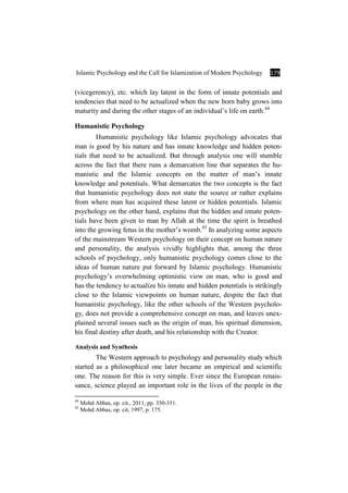 Islamic Psychology and the Call for Islamization of Modern Psychology 179
(vicegerency), etc. which lay latent in the form of innate potentials and
tendencies that need to be actualized when the new born baby grows into
maturity and during the other stages of an individual’s life on earth.44
Humanistic Psychology
Humanistic psychology like Islamic psychology advocates that
man is good by his nature and has innate knowledge and hidden poten-
tials that need to be actualized. But through analysis one will stumble
across the fact that there runs a demarcation line that separates the hu-
manistic and the Islamic concepts on the matter of man’s innate
knowledge and potentials. What demarcates the two concepts is the fact
that humanistic psychology does not state the source or rather explains
from where man has acquired these latent or hidden potentials. Islamic
psychology on the other hand, explains that the hidden and innate poten-
tials have been given to man by Allah at the time the spirit is breathed
into the growing fetus in the mother’s womb.45
In analyzing some aspects
of the mainstream Western psychology on their concept on human nature
and personality, the analysis vividly highlights that, among the three
schools of psychology, only humanistic psychology comes close to the
ideas of human nature put forward by Islamic psychology. Humanistic
psychology’s overwhelming optimistic view on man, who is good and
has the tendency to actualize his innate and hidden potentials is strikingly
close to the Islamic viewpoints on human nature, despite the fact that
humanistic psychology, like the other schools of the Western psycholo-
gy, does not provide a comprehensive concept on man, and leaves unex-
plained several issues such as the origin of man, his spiritual dimension,
his final destiny after death, and his relationship with the Creator.
Analysis and Synthesis
The Western approach to psychology and personality study which
started as a philosophical one later became an empirical and scientific
one. The reason for this is very simple. Ever since the European renais-
sance, science played an important role in the lives of the people in the
44
Mohd Abbas, op. cit., 2011, pp. 350-351.
45
Mohd Abbas, op. cit, 1997, p. 175.
 