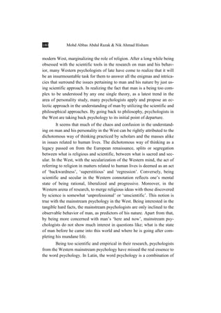 180 Mohd Abbas Abdul Razak & Nik Ahmad Hisham
modern West, marginalizing the role of religion. After a long while being
obsessed with the scientific tools in the research on man and his behav-
ior, many Western psychologists of late have come to realize that it will
be an insurmountable task for them to answer all the enigmas and intrica-
cies that surround the issues pertaining to man and his nature by just us-
ing scientific approach. In realizing the fact that man is a being too com-
plex to be understood by any one single theory, as a latest trend in the
area of personality study, many psychologists apply and propose an ec-
lectic approach in the understanding of man by utilizing the scientific and
philosophical approaches. By going back to philosophy, psychologists in
the West are taking back psychology to its initial point of departure.
It seems that much of the chaos and confusion in the understand-
ing on man and his personality in the West can be rightly attributed to the
dichotomous way of thinking practiced by scholars and the masses alike
in issues related to human lives. The dichotomous way of thinking as a
legacy passed on from the European renaissance, splits or segregation
between what is religious and scientific, between what is sacred and sec-
ular. In the West, with the secularization of the Western mind, the act of
referring to religion in matters related to human lives is deemed as an act
of ‘backwardness’, ‘superstitious’ and ‘regression’. Conversely, being
scientific and secular in the Western connotation reflects one’s mental
state of being rational, liberalized and progressive. Moreover, in the
Western arena of research, to merge religious ideas with those discovered
by science is somewhat ‘unprofessional’ or ‘unscientific’. This notion is
true with the mainstream psychology in the West. Being interested in the
tangible hard facts, the mainstream psychologists are only inclined to the
observable behavior of man, as predictors of his nature. Apart from that,
by being more concerned with man’s ‘here and now’, mainstream psy-
chologists do not show much interest in questions like; what is the state
of man before he came into this world and where he is going after com-
pleting his mundane life.
Being too scientific and empirical in their research, psychologists
from the Western mainstream psychology have missed the real essence to
the word psychology. In Latin, the word psychology is a combination of
 