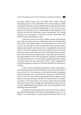 Islamic Psychology and the Call for Islamization of Modern Psychology 181
two terms; ‘psyche’ means ‘soul’, and ‘ology’ means ‘study’. Going by
the meaning given in Latin and Greek for the word psychology, modern
psychology in the West, which by right should be studying the soul entity
in the human being, for the last hundred years or more, has been preoc-
cupied just in the study on man’s external behavior and appearance. This
has been true with the behaviorist school of psychology. This missing
element on the investigation of the human soul has caused them many
problems in the understanding on man.
Unlike the scenario in the West, Muslim scholars and psycholo-
gists of the past and present have a harmonious approach and relationship
with science. The Muslim mind is a non-dichotomous one as there does
not exist any split between what is sacred and secular, between what is
religious and scientific, and between what is considered the mind and the
body. In the Muslim scholastic works one would not discover that there
exists any serious conflict between science and religion. Islamic psychol-
ogy, which is based on the religious ideas on man, pays great attention to
the understanding of man from his physical, emotional, psychological
and spiritual dimensions. As such, Islamic psychology provides a theory
on human nature and man’s personality which is more comprehensive
and all-encompassing compared to the ideas presented by Western psy-
chology.
Unlike Western mainstream psychology, Islamic psychology is
much concerned about the state of humanness in man and to the study of
his soul/spirit. In its investigations on man and personality development,
Islamic psychology tries to understand the functions of the RËÍ, Qalb,
Nafs and ÑAql. For many Muslim psychologists the four entities are one
and the same thing referring to the RËÍ. For some, the four act as differ-
ent entities in the human body. Yet, the four entities form the spiritual
dimension on man. The knowledge and understanding of these four enti-
ties have helped Muslim psychologists solve many psychological issues
pertaining to human problems.
In response to the prevalent chaos found in the Western psychol-
ogy, Muslim psychologists offer Islamic understanding on man as an ‘ar-
bitrator’ or a ‘peace-maker’ in harmonizing the divergent ideas on man
 