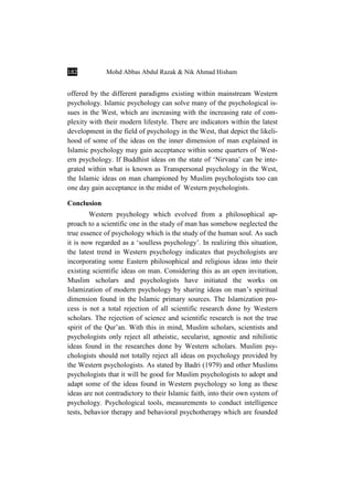 182 Mohd Abbas Abdul Razak & Nik Ahmad Hisham
offered by the different paradigms existing within mainstream Western
psychology. Islamic psychology can solve many of the psychological is-
sues in the West, which are increasing with the increasing rate of com-
plexity with their modern lifestyle. There are indicators within the latest
development in the field of psychology in the West, that depict the likeli-
hood of some of the ideas on the inner dimension of man explained in
Islamic psychology may gain acceptance within some quarters of West-
ern psychology. If Buddhist ideas on the state of ‘Nirvana’ can be inte-
grated within what is known as Transpersonal psychology in the West,
the Islamic ideas on man championed by Muslim psychologists too can
one day gain acceptance in the midst of Western psychologists.
Conclusion
Western psychology which evolved from a philosophical ap-
proach to a scientific one in the study of man has somehow neglected the
true essence of psychology which is the study of the human soul. As such
it is now regarded as a ‘soulless psychology’. In realizing this situation,
the latest trend in Western psychology indicates that psychologists are
incorporating some Eastern philosophical and religious ideas into their
existing scientific ideas on man. Considering this as an open invitation,
Muslim scholars and psychologists have initiated the works on
Islamization of modern psychology by sharing ideas on man’s spiritual
dimension found in the Islamic primary sources. The Islamization pro-
cess is not a total rejection of all scientific research done by Western
scholars. The rejection of science and scientific research is not the true
spirit of the Qur’an. With this in mind, Muslim scholars, scientists and
psychologists only reject all atheistic, secularist, agnostic and nihilistic
ideas found in the researches done by Western scholars. Muslim psy-
chologists should not totally reject all ideas on psychology provided by
the Western psychologists. As stated by Badri (1979) and other Muslims
psychologists that it will be good for Muslim psychologists to adopt and
adapt some of the ideas found in Western psychology so long as these
ideas are not contradictory to their Islamic faith, into their own system of
psychology. Psychological tools, measurements to conduct intelligence
tests, behavior therapy and behavioral psychotherapy which are founded
 