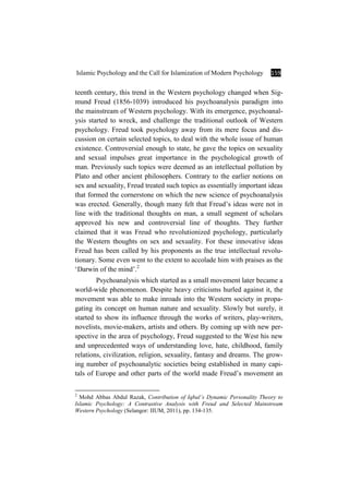 Islamic Psychology and the Call for Islamization of Modern Psychology 159
teenth century, this trend in the Western psychology changed when Sig-
mund Freud (1856-1039) introduced his psychoanalysis paradigm into
the mainstream of Western psychology. With its emergence, psychoanal-
ysis started to wreck, and challenge the traditional outlook of Western
psychology. Freud took psychology away from its mere focus and dis-
cussion on certain selected topics, to deal with the whole issue of human
existence. Controversial enough to state, he gave the topics on sexuality
and sexual impulses great importance in the psychological growth of
man. Previously such topics were deemed as an intellectual pollution by
Plato and other ancient philosophers. Contrary to the earlier notions on
sex and sexuality, Freud treated such topics as essentially important ideas
that formed the cornerstone on which the new science of psychoanalysis
was erected. Generally, though many felt that Freud’s ideas were not in
line with the traditional thoughts on man, a small segment of scholars
approved his new and controversial line of thoughts. They further
claimed that it was Freud who revolutionized psychology, particularly
the Western thoughts on sex and sexuality. For these innovative ideas
Freud has been called by his proponents as the true intellectual revolu-
tionary. Some even went to the extent to accolade him with praises as the
‘Darwin of the mind’.2
Psychoanalysis which started as a small movement later became a
world-wide phenomenon. Despite heavy criticisms hurled against it, the
movement was able to make inroads into the Western society in propa-
gating its concept on human nature and sexuality. Slowly but surely, it
started to show its influence through the works of writers, play-writers,
novelists, movie-makers, artists and others. By coming up with new per-
spective in the area of psychology, Freud suggested to the West his new
and unprecedented ways of understanding love, hate, childhood, family
relations, civilization, religion, sexuality, fantasy and dreams. The grow-
ing number of psychoanalytic societies being established in many capi-
tals of Europe and other parts of the world made Freud’s movement an
2
Mohd Abbas Abdul Razak, Contribution of Iqbal’s Dynamic Personality Theory to
Islamic Psychology: A Contrastive Analysis with Freud and Selected Mainstream
Western Psychology (Selangor: IIUM, 2011), pp. 134-135.
 
