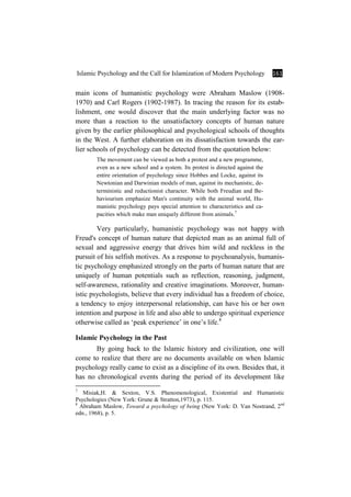 Islamic Psychology and the Call for Islamization of Modern Psychology 161
main icons of humanistic psychology were Abraham Maslow (1908-
1970) and Carl Rogers (1902-1987). In tracing the reason for its estab-
lishment, one would discover that the main underlying factor was no
more than a reaction to the unsatisfactory concepts of human nature
given by the earlier philosophical and psychological schools of thoughts
in the West. A further elaboration on its dissatisfaction towards the ear-
lier schools of psychology can be detected from the quotation below:
The movement can be viewed as both a protest and a new programme,
even as a new school and a system. Its protest is directed against the
entire orientation of psychology since Hobbes and Locke, against its
Newtonian and Darwinian models of man, against its mechanistic, de-
terministic and reductionist character. While both Freudian and Be-
haviourism emphasize Man's continuity with the animal world, Hu-
manistic psychology pays special attention to characteristics and ca-
pacities which make man uniquely different from animals.7
Very particularly, humanistic psychology was not happy with
Freud's concept of human nature that depicted man as an animal full of
sexual and aggressive energy that drives him wild and reckless in the
pursuit of his selfish motives. As a response to psychoanalysis, humanis-
tic psychology emphasized strongly on the parts of human nature that are
uniquely of human potentials such as reflection, reasoning, judgment,
self-awareness, rationality and creative imaginations. Moreover, human-
istic psychologists, believe that every individual has a freedom of choice,
a tendency to enjoy interpersonal relationship, can have his or her own
intention and purpose in life and also able to undergo spiritual experience
otherwise called as ‘peak experience’ in one’s life.8
Islamic Psychology in the Past
By going back to the Islamic history and civilization, one will
come to realize that there are no documents available on when Islamic
psychology really came to exist as a discipline of its own. Besides that, it
has no chronological events during the period of its development like
7
Misiak,H. & Sexton, V.S. Phenomenological, Existential and Humanistic
Psychologies (New York: Grune & Stratton,1973), p. 115.
8
Abraham Maslow, Toward a psychology of being (New York: D. Van Nostrand, 2nd
edn., 1968), p. 5.
 