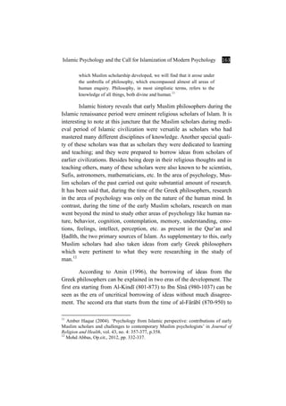 Islamic Psychology and the Call for Islamization of Modern Psychology 163
which Muslim scholarship developed, we will find that it arose under
the umbrella of philosophy, which encompassed almost all areas of
human enquiry. Philosophy, in most simplistic terms, refers to the
knowledge of all things, both divine and human.11
Islamic history reveals that early Muslim philosophers during the
Islamic renaissance period were eminent religious scholars of Islam. It is
interesting to note at this juncture that the Muslim scholars during medi-
eval period of Islamic civilization were versatile as scholars who had
mastered many different disciplines of knowledge. Another special quali-
ty of these scholars was that as scholars they were dedicated to learning
and teaching; and they were prepared to borrow ideas from scholars of
earlier civilizations. Besides being deep in their religious thoughts and in
teaching others, many of these scholars were also known to be scientists,
Sufis, astronomers, mathematicians, etc. In the area of psychology, Mus-
lim scholars of the past carried out quite substantial amount of research.
It has been said that, during the time of the Greek philosophers, research
in the area of psychology was only on the nature of the human mind. In
contrast, during the time of the early Muslim scholars, research on man
went beyond the mind to study other areas of psychology like human na-
ture, behavior, cognition, contemplation, memory, understanding, emo-
tions, feelings, intellect, perception, etc. as present in the Qur’an and
×adÊth, the two primary sources of Islam. As supplementary to this, early
Muslim scholars had also taken ideas from early Greek philosophers
which were pertinent to what they were researching in the study of
man.12
According to Amin (1996), the borrowing of ideas from the
Greek philosophers can be explained in two eras of the development. The
first era starting from Al-KindÊ (801-873) to Ibn SÊnÉ (980-1037) can be
seen as the era of uncritical borrowing of ideas without much disagree-
ment. The second era that starts from the time of al-FÉrÉbÊ (870-950) to
11
Amber Haque (2004). ‘Psychology from Islamic perspective: contributions of early
Muslim scholars and challenges to contemporary Muslim psychologists’ in Journal of
Religion and Health, vol. 43, no. 4: 357-377, p.358.
12
Mohd Abbas, Op.cit., 2012, pp. 332-337.
 