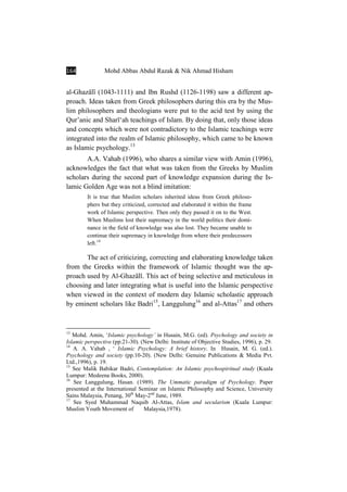 164 Mohd Abbas Abdul Razak & Nik Ahmad Hisham
al-GhazÉlÊ (1043-1111) and Ibn Rushd (1126-1198) saw a different ap-
proach. Ideas taken from Greek philosophers during this era by the Mus-
lim philosophers and theologians were put to the acid test by using the
Qur’anic and SharÊ‘ah teachings of Islam. By doing that, only those ideas
and concepts which were not contradictory to the Islamic teachings were
integrated into the realm of Islamic philosophy, which came to be known
as Islamic psychology.13
A.A. Vahab (1996), who shares a similar view with Amin (1996),
acknowledges the fact that what was taken from the Greeks by Muslim
scholars during the second part of knowledge expansion during the Is-
lamic Golden Age was not a blind imitation:
It is true that Muslim scholars inherited ideas from Greek philoso-
phers but they criticized, corrected and elaborated it within the frame
work of Islamic perspective. Then only they passed it on to the West.
When Muslims lost their supremacy in the world politics their domi-
nance in the field of knowledge was also lost. They became unable to
continue their supremacy in knowledge from where their predecessors
left.14
The act of criticizing, correcting and elaborating knowledge taken
from the Greeks within the framework of Islamic thought was the ap-
proach used by Al-GhazÉlÊ. This act of being selective and meticulous in
choosing and later integrating what is useful into the Islamic perspective
when viewed in the context of modern day Islamic scholastic approach
by eminent scholars like Badri15
, Langgulung16
and al-Attas17
and others
13
Mohd. Amin, ‘Islamic psychology’ in Husain, M.G. (ed). Psychology and society in
Islamic perspective (pp.21-30). (New Delhi: Institute of Objective Studies, 1996), p. 29.
14
A. A. Vahab , ‘ Islamic Psychology: A brief history. In Husain, M. G. (ed.).
Psychology and society (pp.10-20). (New Delhi: Genuine Publications & Media Pvt.
Ltd.,1996), p. 19.
15
See Malik Babikar Badri, Contemplation: An Islamic psychospiritual study (Kuala
Lumpur: Medeena Books, 2000).
16
See Langgulung, Hasan. (1989). The Ummatic paradigm of Psychology. Paper
presented at the International Seminar on Islamic Philosophy and Science, University
Sains Malaysia, Penang, 30th
May-2nd
June, 1989.
17
See Syed Muhammad Naquib Al-Attas, Islam and secularism (Kuala Lumpur:
Muslim Youth Movement of Malaysia,1978).
 