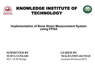 KNOWLEDGE INSTITUTE OF
TECHNOLOGY
Implementation of Bone Strain Measurement System
using FPGA
SUBMITTED BY GUIDED BY
M.SIVA SANKARI Mr.K.RATHINAKUMAR
M.E. VLSI Design Assistant Professor/ECE
 