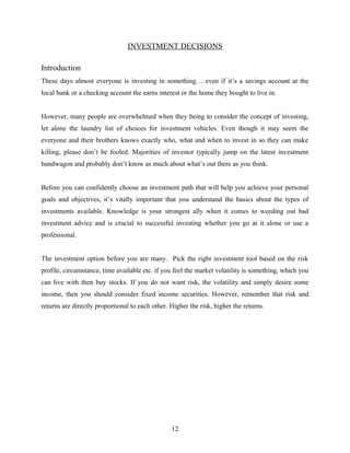 INVESTMENT DECISIONS
Introduction
These days almost everyone is investing in something… even if it’s a savings account at the
local bank or a checking account the earns interest or the home they bought to live in.
However, many people are overwhelmed when they being to consider the concept of investing,
let alone the laundry list of choices for investment vehicles. Even though it may seem the
everyone and their brothers knows exactly who, what and when to invest in so they can make
killing, please don’t be fooled. Majorities of investor typically jump on the latest investment
bandwagon and probably don’t know as much about what’s out there as you think.
Before you can confidently choose an investment path that will help you achieve your personal
goals and objectives, it’s vitally important that you understand the basics about the types of
investments available. Knowledge is your strongest ally when it comes to weeding out bad
investment advice and is crucial to successful investing whether you go at it alone or use a
professional.
The investment option before you are many. Pick the right investment tool based on the risk
profile, circumstance, time available etc. if you feel the market volatility is something, which you
can live with then buy stocks. If you do not want risk, the volatility and simply desire some
income, then you should consider fixed income securities. However, remember that risk and
returns are directly proportional to each other. Higher the risk, higher the returns.
12
 