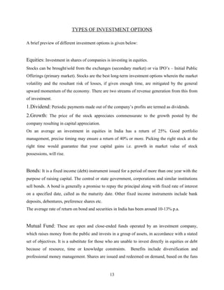 TYPES OF INVESTMENT OPTIONS
A brief preview of different investment options is given below:
Equities: Investment in shares of companies is investing in equities.
Stocks can be brought/sold from the exchanges (secondary market) or via IPO’s – Initial Public
Offerings (primary market). Stocks are the best long-term investment options wherein the market
volatility and the resultant risk of losses, if given enough time, are mitigated by the general
upward momentum of the economy. There are two streams of revenue generation from this from
of investment.
1.Dividend: Periodic payments made out of the company’s profits are termed as dividends.
2.Growth: The price of the stock appreciates commensurate to the growth posted by the
company resulting in capital appreciation.
On an average an investment in equities in India has a return of 25%. Good portfolio
management, precise timing may ensure a return of 40% or more. Picking the right stock at the
right time would guarantee that your capital gains i.e. growth in market value of stock
possessions, will rise.
Bonds: It is a fixed income (debt) instrument issued for a period of more than one year with the
purpose of raising capital. The central or state government, corporations and similar institutions
sell bonds. A bond is generally a promise to repay the principal along with fixed rate of interest
on a specified date, called as the maturity date. Other fixed income instruments include bank
deposits, debentures, preference shares etc.
The average rate of return on bond and securities in India has been around 10-13% p.a.
Mutual Fund: These are open and close-ended funds operated by an investment company,
which raises money from the public and invests in a group of assets, in accordance with a stated
set of objectives. It is a substitute for those who are unable to invest directly in equities or debt
because of resource, time or knowledge constraints. Benefits include diversification and
professional money management. Shares are issued and redeemed on demand, based on the funs
13
 